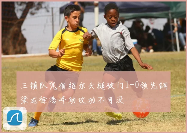 三镇队凭借绍尔头槌破门1-0领先铜梁龙徐浩峰助攻功不可没