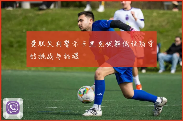 曼联失利警示卡里克破解低位防守的挑战与机遇