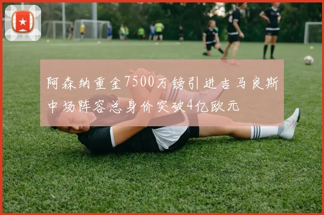 阿森纳重金7500万镑引进吉马良斯中场阵容总身价突破4亿欧元