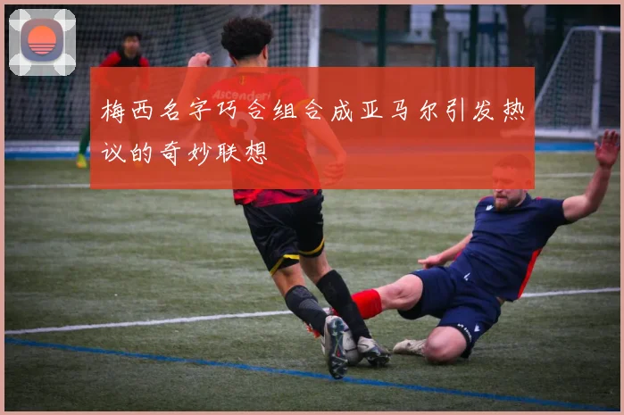 梅西名字巧合组合成亚马尔引发热议的奇妙联想