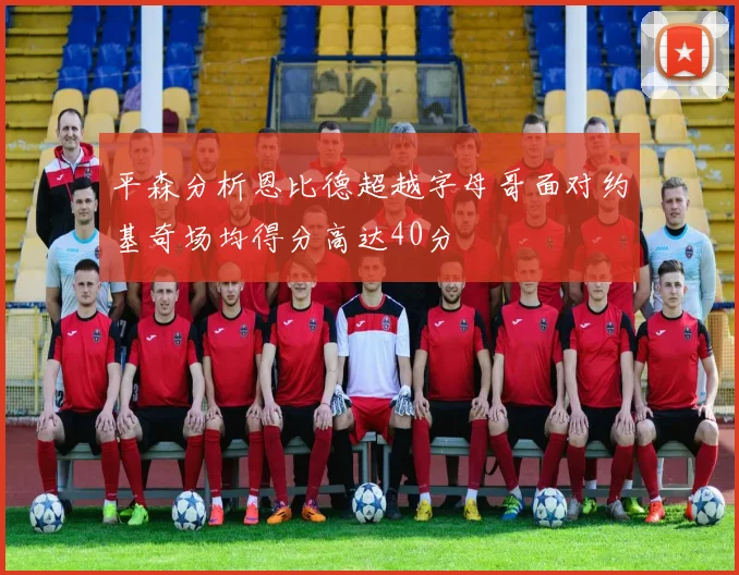 平森分析恩比德超越字母哥面对约基奇场均得分高达40分