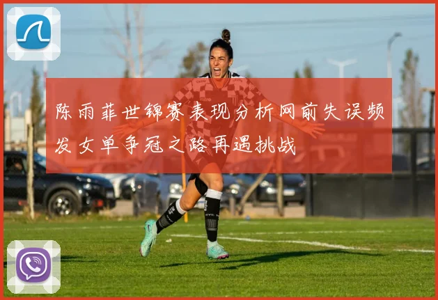 陈雨菲世锦赛表现分析网前失误频发女单争冠之路再遇挑战