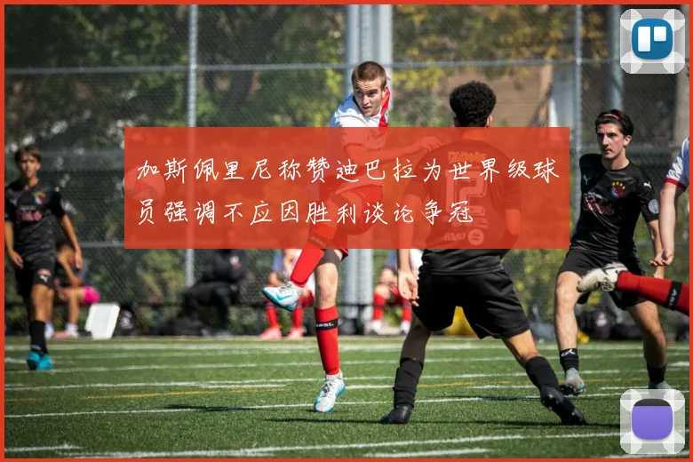 加斯佩里尼称赞迪巴拉为世界级球员强调不应因胜利谈论争冠