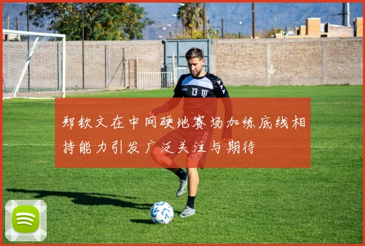 郑钦文在中网硬地赛场加练底线相持能力引发广泛关注与期待