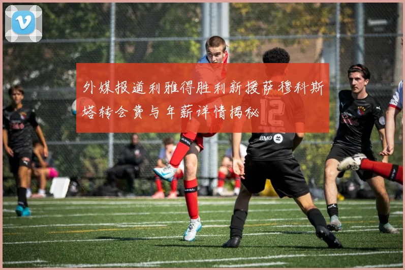 外媒报道利雅得胜利新援萨穆科斯塔转会费与年薪详情揭秘