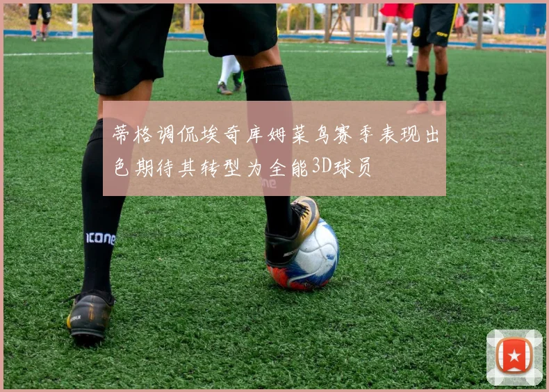 蒂格调侃埃奇库姆菜鸟赛季表现出色期待其转型为全能3D球员