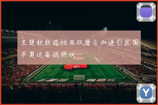 王楚钦新搭档混双磨合加速引发国乒奥运备战热议